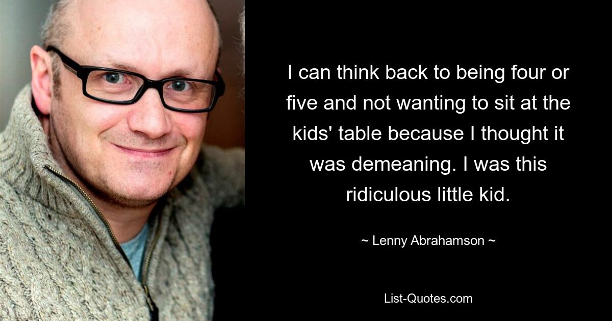 I can think back to being four or five and not wanting to sit at the kids' table because I thought it was demeaning. I was this ridiculous little kid. — © Lenny Abrahamson