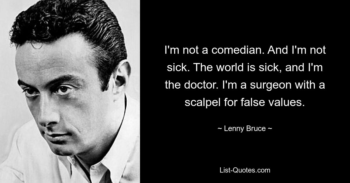 I'm not a comedian. And I'm not sick. The world is sick, and I'm the doctor. I'm a surgeon with a scalpel for false values. — © Lenny Bruce