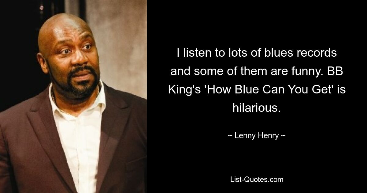 I listen to lots of blues records and some of them are funny. BB King's 'How Blue Can You Get' is hilarious. — © Lenny Henry