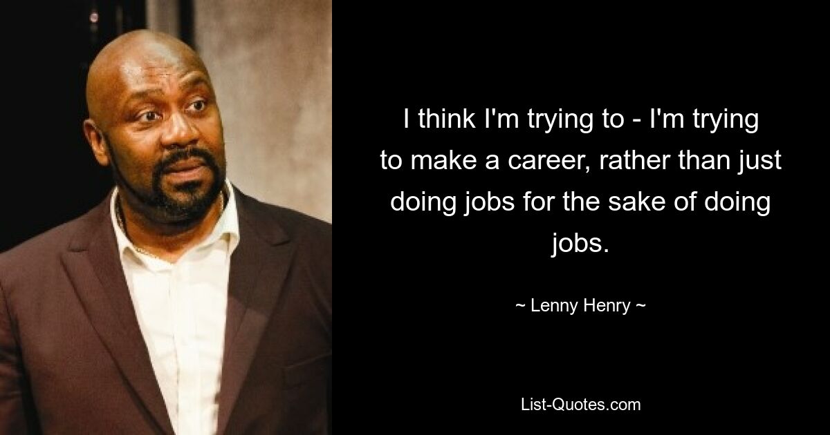 I think I'm trying to - I'm trying to make a career, rather than just doing jobs for the sake of doing jobs. — © Lenny Henry