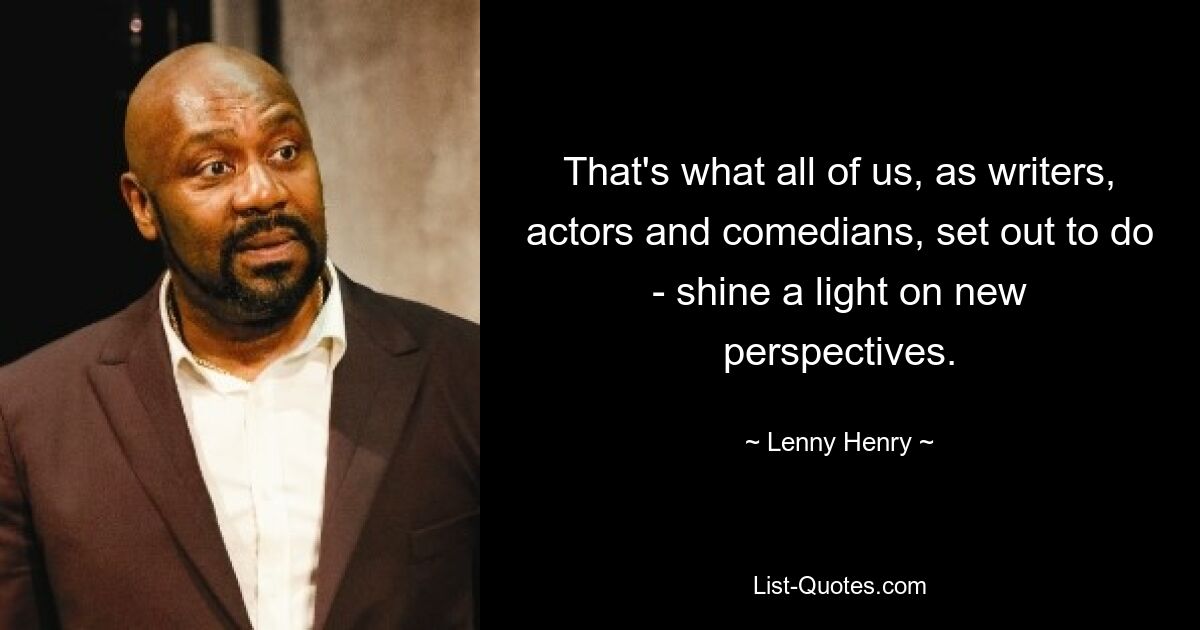 That's what all of us, as writers, actors and comedians, set out to do - shine a light on new perspectives. — © Lenny Henry