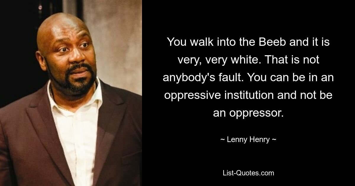 You walk into the Beeb and it is very, very white. That is not anybody's fault. You can be in an oppressive institution and not be an oppressor. — © Lenny Henry