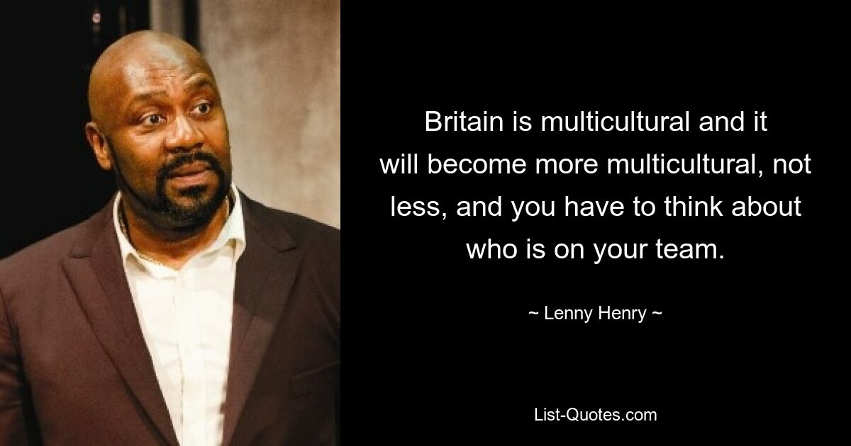 Britain is multicultural and it will become more multicultural, not less, and you have to think about who is on your team. — © Lenny Henry