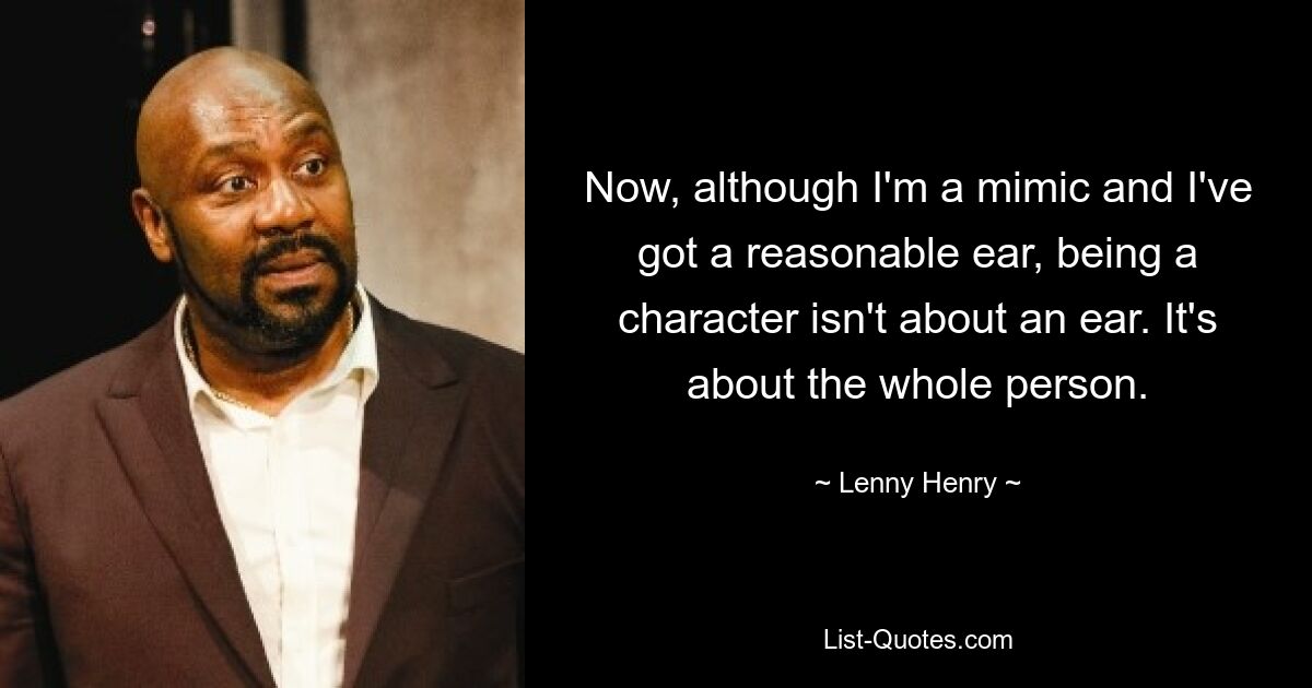 Now, although I'm a mimic and I've got a reasonable ear, being a character isn't about an ear. It's about the whole person. — © Lenny Henry