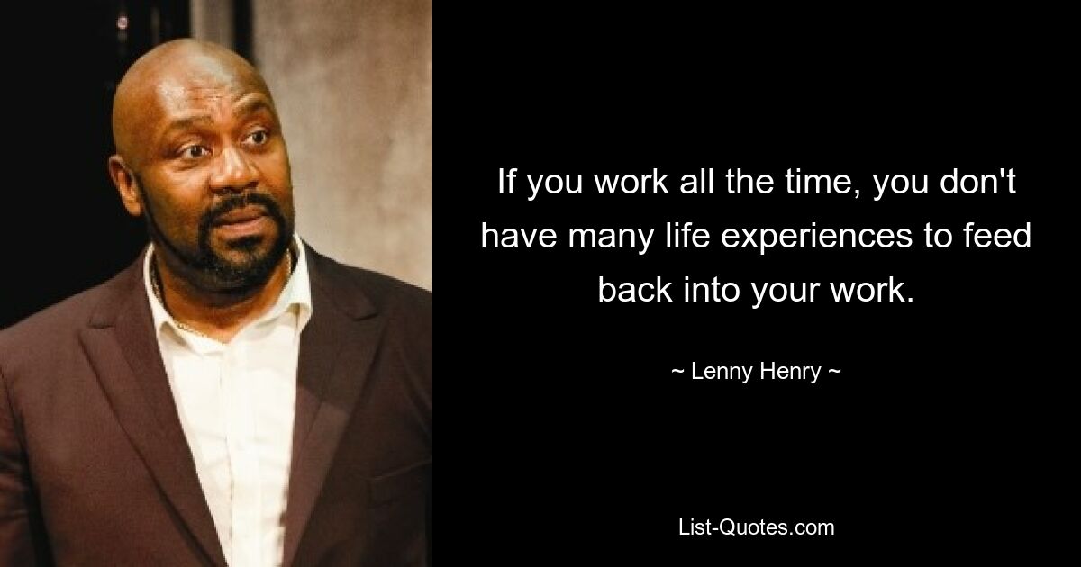 If you work all the time, you don't have many life experiences to feed back into your work. — © Lenny Henry