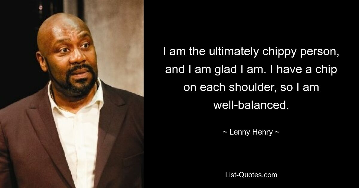 I am the ultimately chippy person, and I am glad I am. I have a chip on each shoulder, so I am well-balanced. — © Lenny Henry