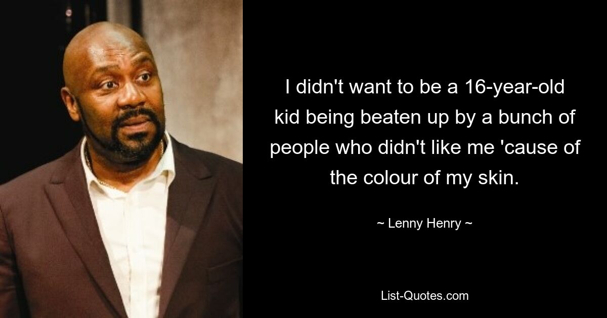 I didn't want to be a 16-year-old kid being beaten up by a bunch of people who didn't like me 'cause of the colour of my skin. — © Lenny Henry