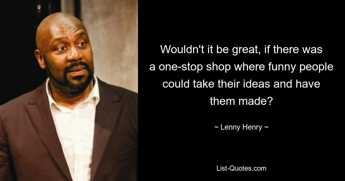 Wouldn't it be great, if there was a one-stop shop where funny people could take their ideas and have them made? — © Lenny Henry