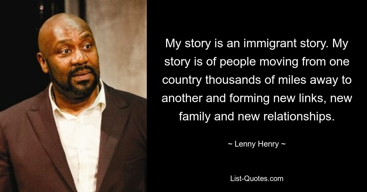 My story is an immigrant story. My story is of people moving from one country thousands of miles away to another and forming new links, new family and new relationships. — © Lenny Henry