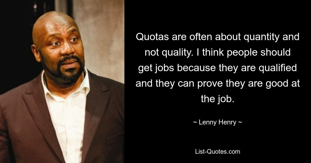 Quotas are often about quantity and not quality. I think people should get jobs because they are qualified and they can prove they are good at the job. — © Lenny Henry