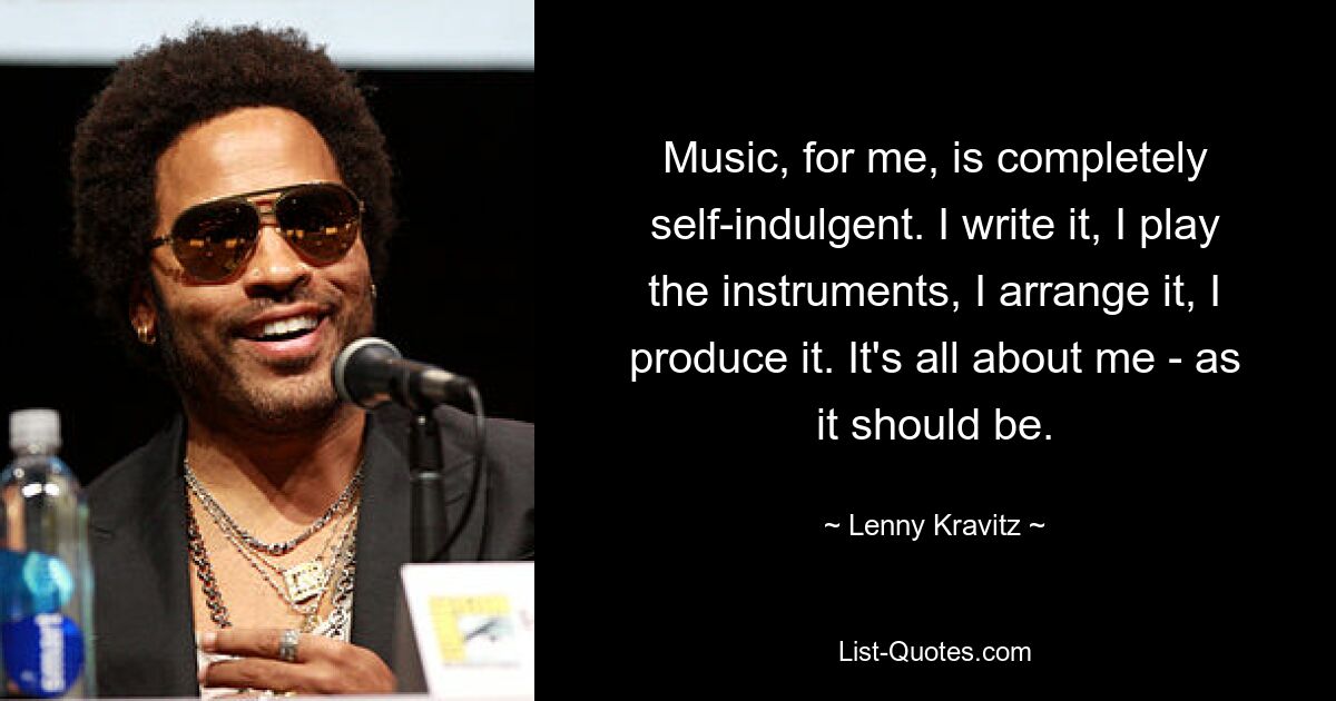 Music, for me, is completely self-indulgent. I write it, I play the instruments, I arrange it, I produce it. It's all about me - as it should be. — © Lenny Kravitz