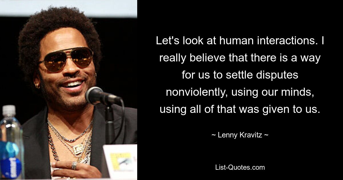 Let's look at human interactions. I really believe that there is a way for us to settle disputes nonviolently, using our minds, using all of that was given to us. — © Lenny Kravitz