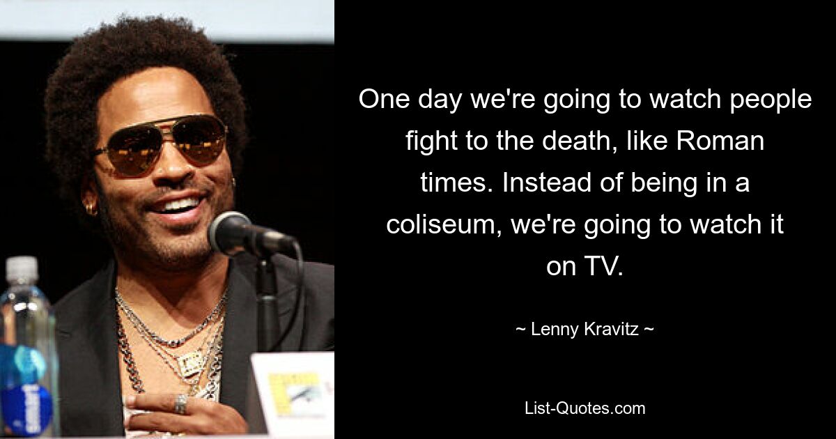 Eines Tages werden wir zusehen, wie Menschen bis zum Tod kämpfen, wie zu Zeiten der Römer. Anstatt in einem Kolosseum zu sein, werden wir es uns im Fernsehen ansehen. — © Lenny Kravitz