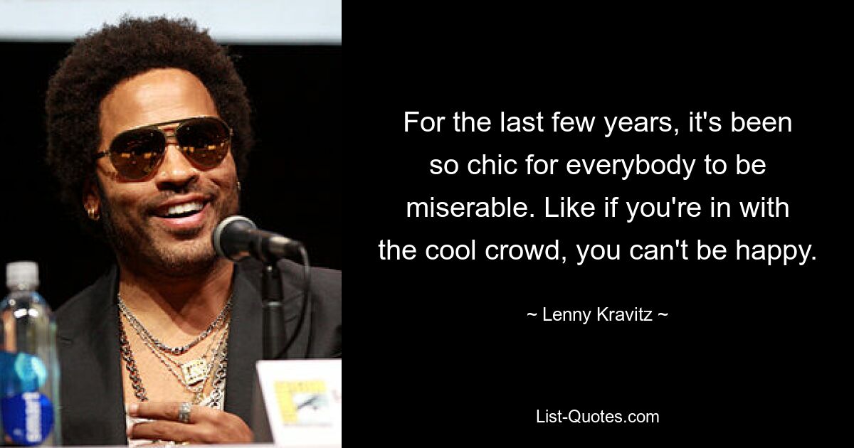 For the last few years, it's been so chic for everybody to be miserable. Like if you're in with the cool crowd, you can't be happy. — © Lenny Kravitz