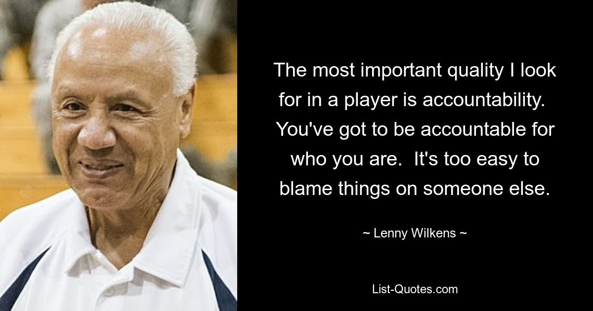 The most important quality I look for in a player is accountability.  You've got to be accountable for who you are.  It's too easy to blame things on someone else. — © Lenny Wilkens