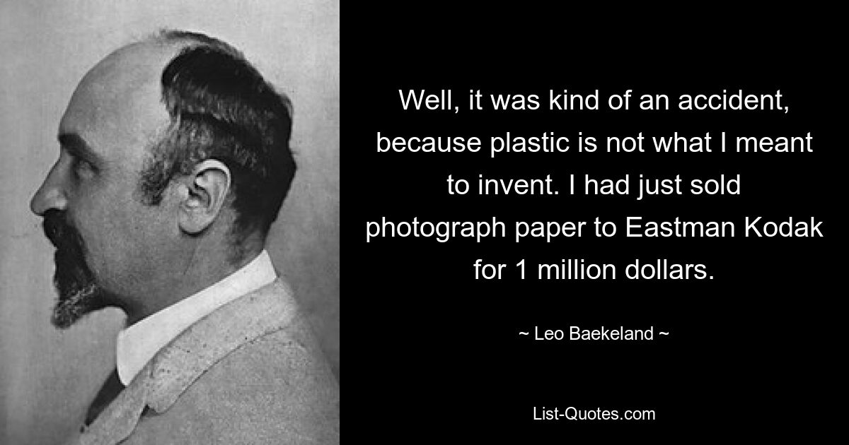 Well, it was kind of an accident, because plastic is not what I meant to invent. I had just sold photograph paper to Eastman Kodak for 1 million dollars. — © Leo Baekeland