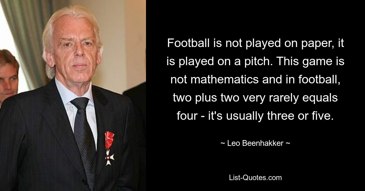 Football is not played on paper, it is played on a pitch. This game is not mathematics and in football, two plus two very rarely equals four - it's usually three or five. — © Leo Beenhakker