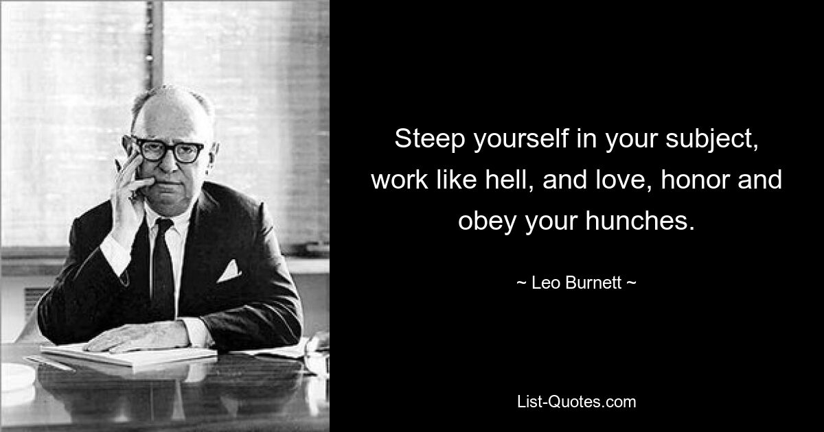 Steep yourself in your subject, work like hell, and love, honor and obey your hunches. — © Leo Burnett