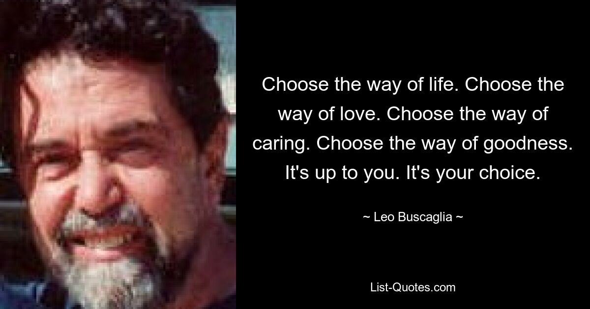 Choose the way of life. Choose the way of love. Choose the way of caring. Choose the way of goodness. It's up to you. It's your choice. — © Leo Buscaglia