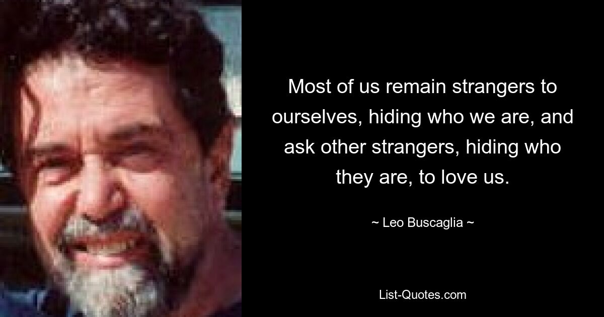 Most of us remain strangers to ourselves, hiding who we are, and ask other strangers, hiding who they are, to love us. — © Leo Buscaglia