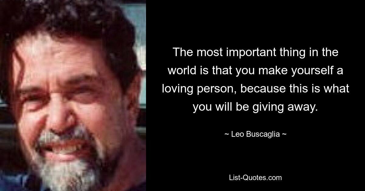 The most important thing in the world is that you make yourself a loving person, because this is what you will be giving away. — © Leo Buscaglia