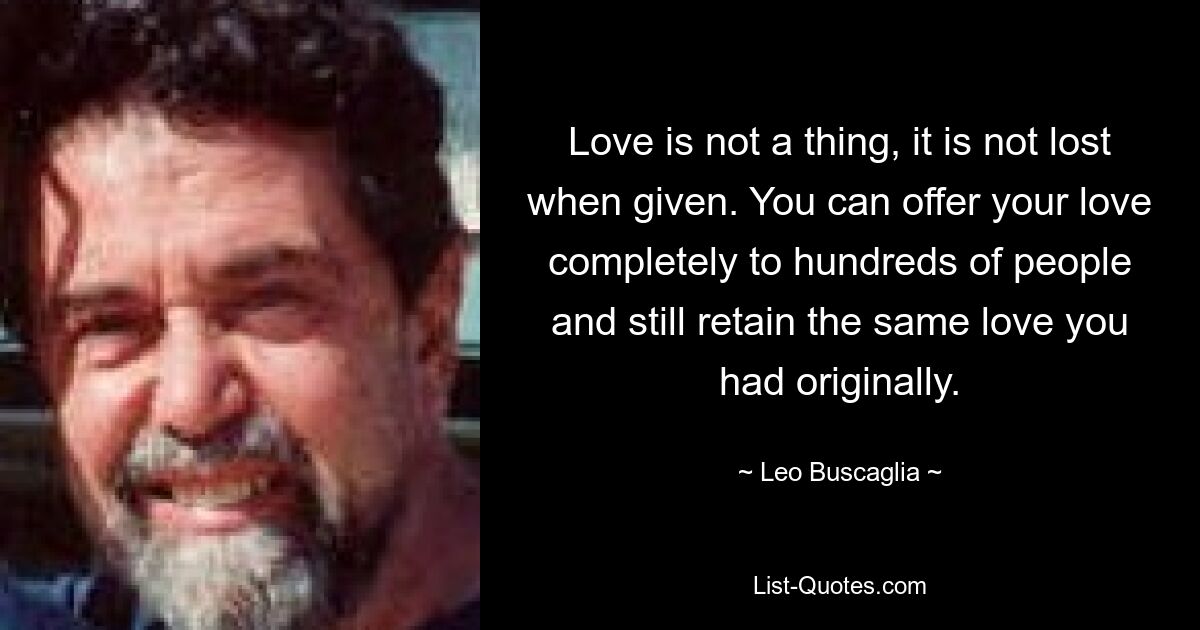 Love is not a thing, it is not lost when given. You can offer your love completely to hundreds of people and still retain the same love you had originally. — © Leo Buscaglia