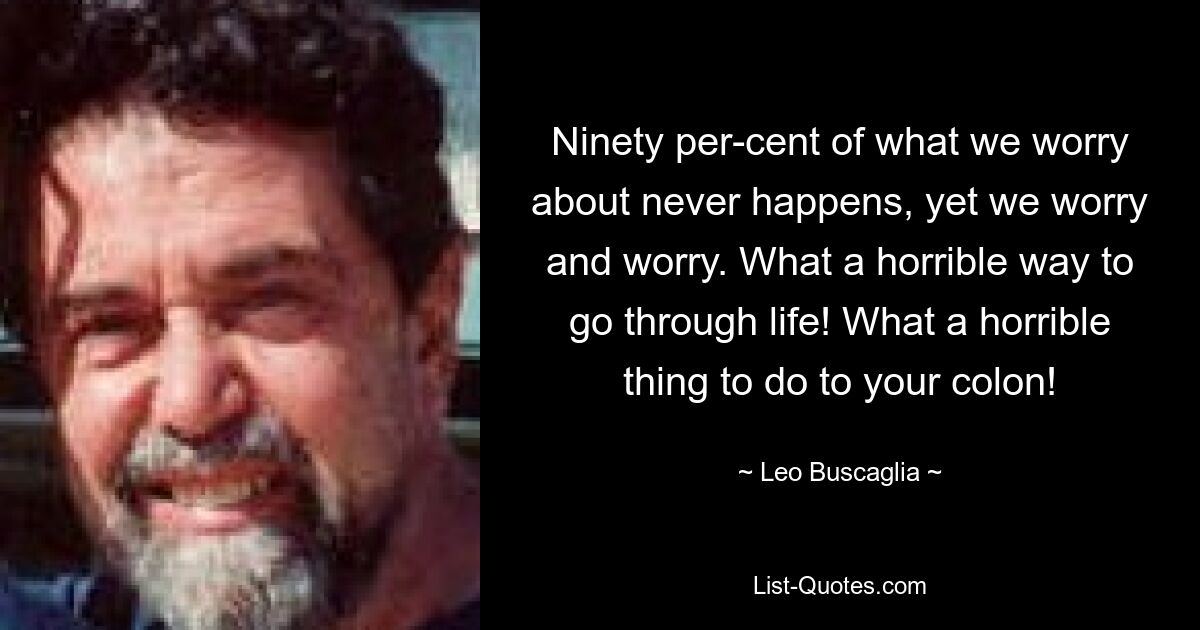 Ninety per-cent of what we worry about never happens, yet we worry and worry. What a horrible way to go through life! What a horrible thing to do to your colon! — © Leo Buscaglia