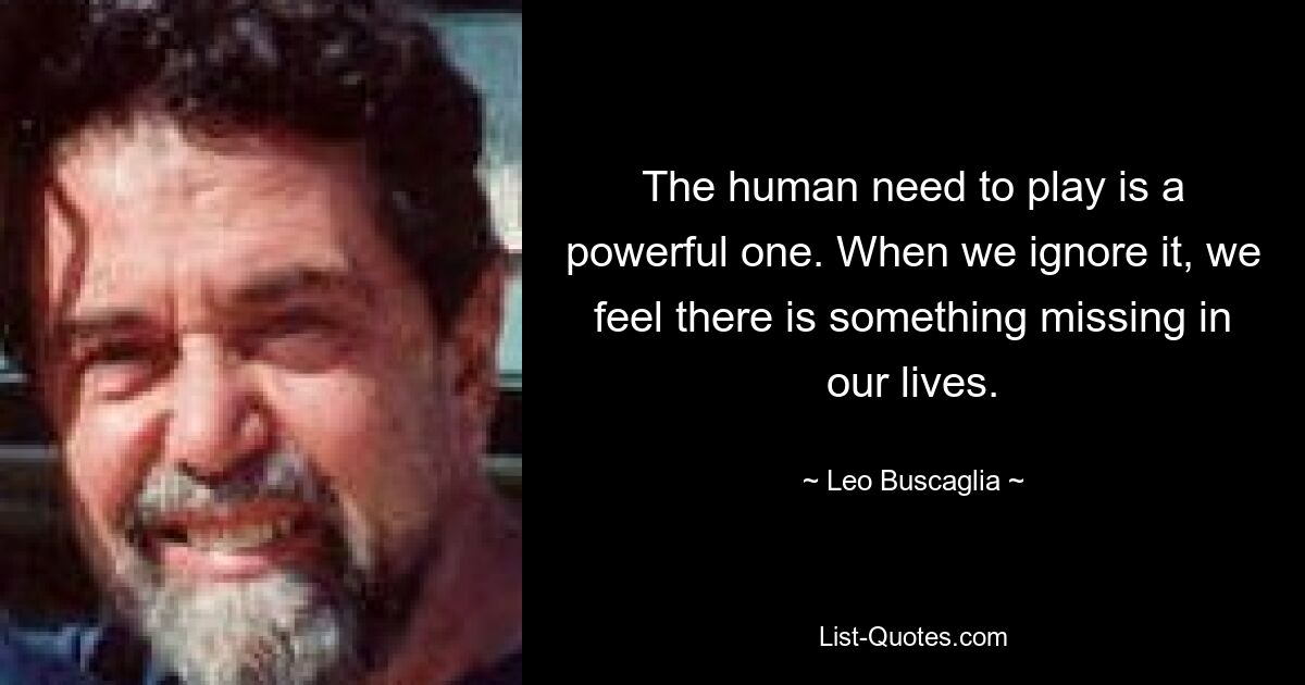 The human need to play is a powerful one. When we ignore it, we feel there is something missing in our lives. — © Leo Buscaglia