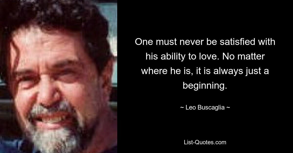 One must never be satisfied with his ability to love. No matter where he is, it is always just a beginning. — © Leo Buscaglia