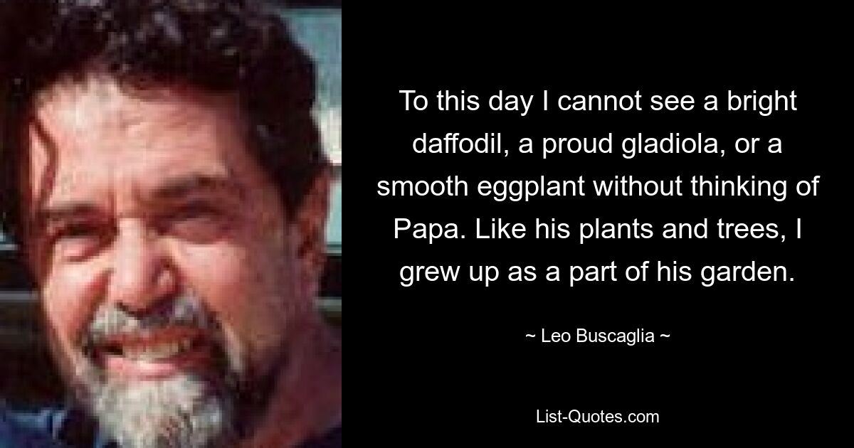 To this day I cannot see a bright daffodil, a proud gladiola, or a smooth eggplant without thinking of Papa. Like his plants and trees, I grew up as a part of his garden. — © Leo Buscaglia