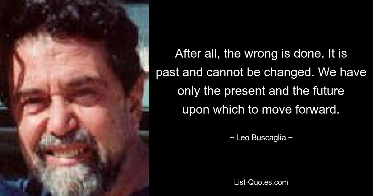 After all, the wrong is done. It is past and cannot be changed. We have only the present and the future upon which to move forward. — © Leo Buscaglia