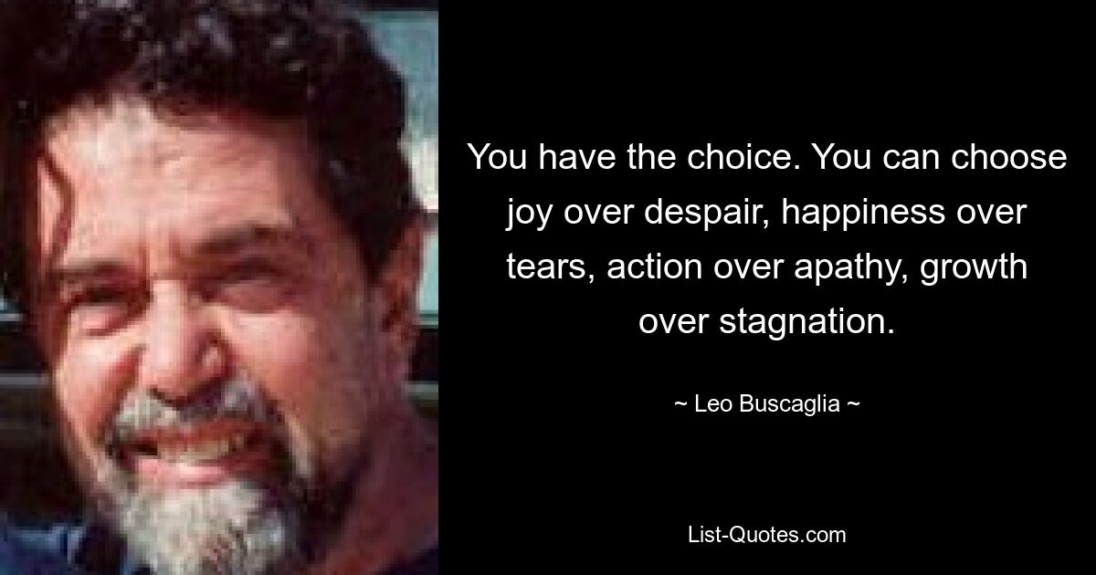 You have the choice. You can choose joy over despair, happiness over tears, action over apathy, growth over stagnation. — © Leo Buscaglia