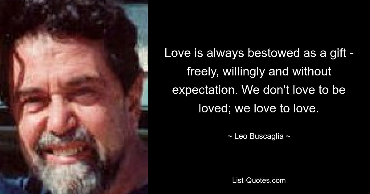 Love is always bestowed as a gift - freely, willingly and without expectation. We don't love to be loved; we love to love. — © Leo Buscaglia