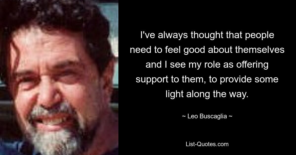 I've always thought that people need to feel good about themselves and I see my role as offering support to them, to provide some light along the way. — © Leo Buscaglia