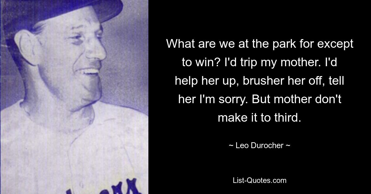 What are we at the park for except to win? I'd trip my mother. I'd help her up, brusher her off, tell her I'm sorry. But mother don't make it to third. — © Leo Durocher