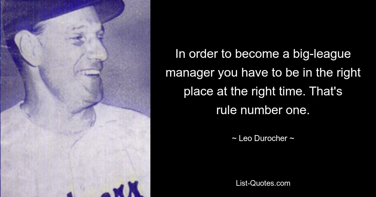 In order to become a big-league manager you have to be in the right place at the right time. That's rule number one. — © Leo Durocher