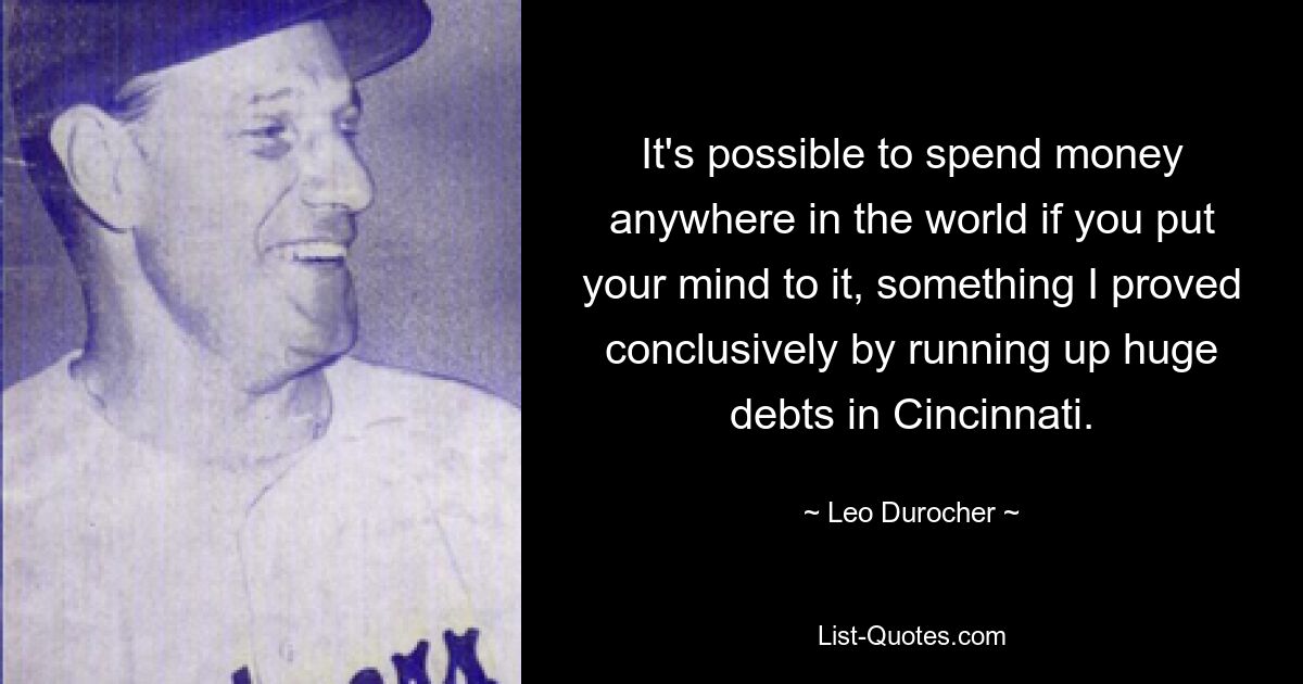 It's possible to spend money anywhere in the world if you put your mind to it, something I proved conclusively by running up huge debts in Cincinnati. — © Leo Durocher