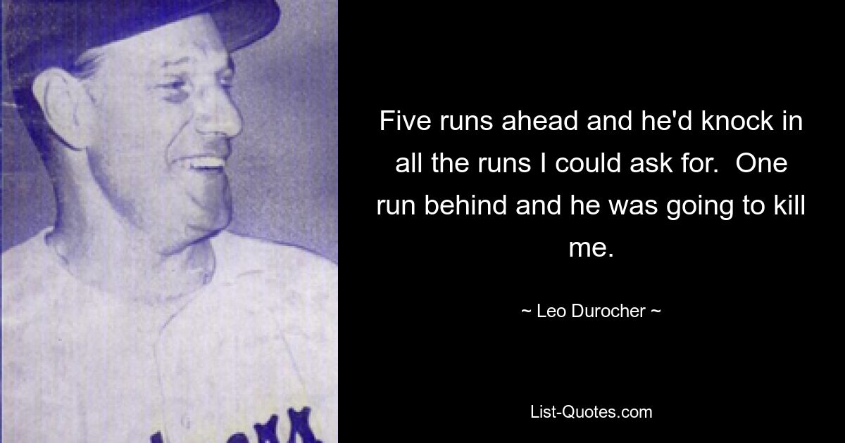 Five runs ahead and he'd knock in all the runs I could ask for.  One run behind and he was going to kill me. — © Leo Durocher