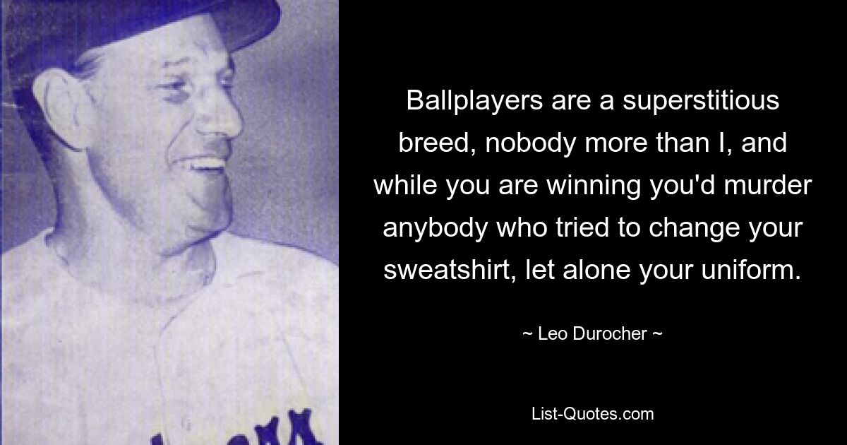 Ballplayers are a superstitious breed, nobody more than I, and while you are winning you'd murder anybody who tried to change your sweatshirt, let alone your uniform. — © Leo Durocher