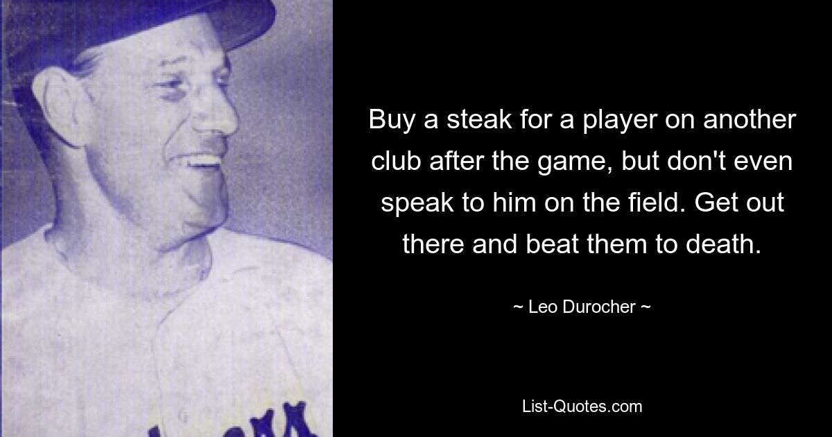 Buy a steak for a player on another club after the game, but don't even speak to him on the field. Get out there and beat them to death. — © Leo Durocher