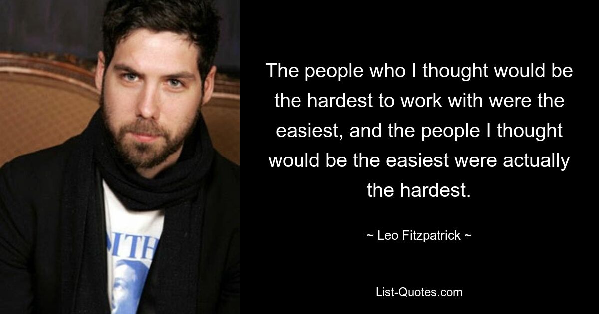 The people who I thought would be the hardest to work with were the easiest, and the people I thought would be the easiest were actually the hardest. — © Leo Fitzpatrick