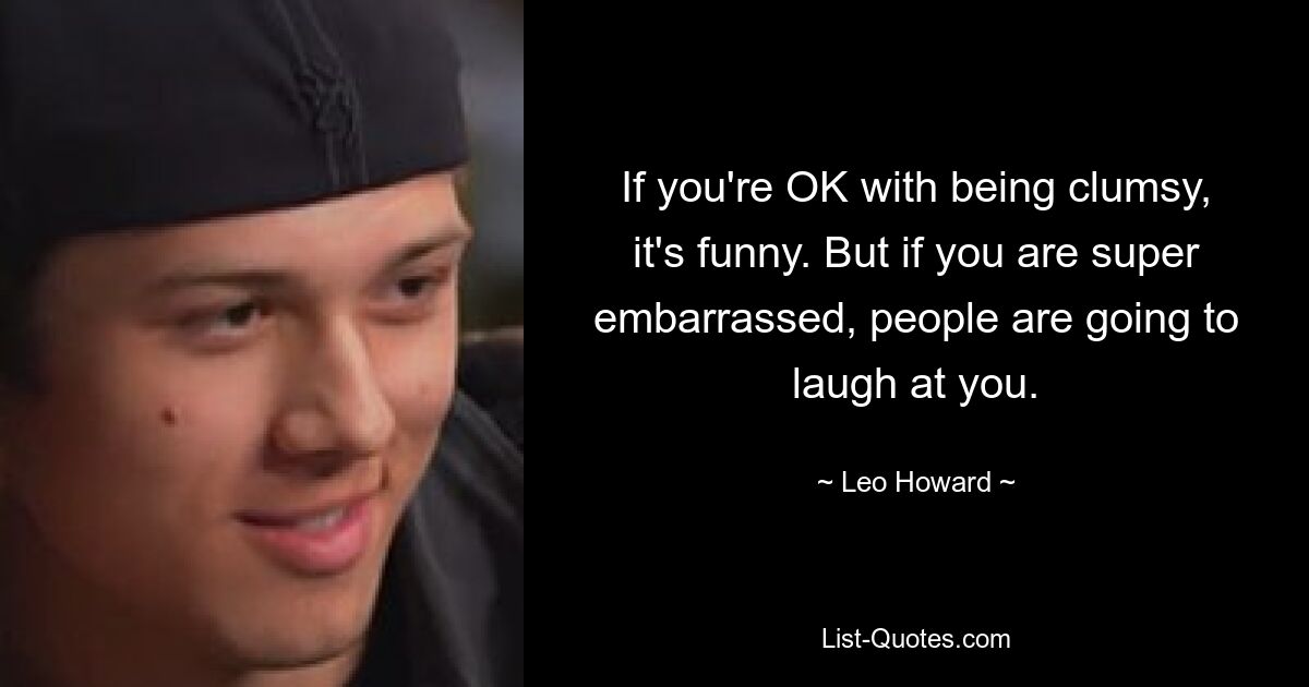 If you're OK with being clumsy, it's funny. But if you are super embarrassed, people are going to laugh at you. — © Leo Howard