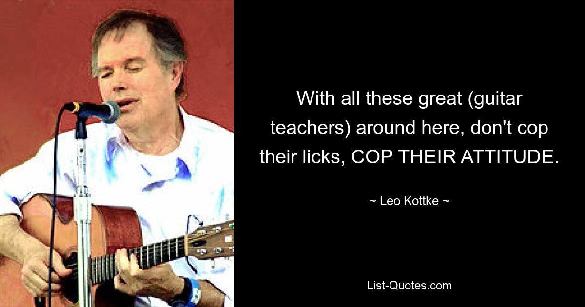 With all these great (guitar teachers) around here, don't cop their licks, COP THEIR ATTITUDE. — © Leo Kottke