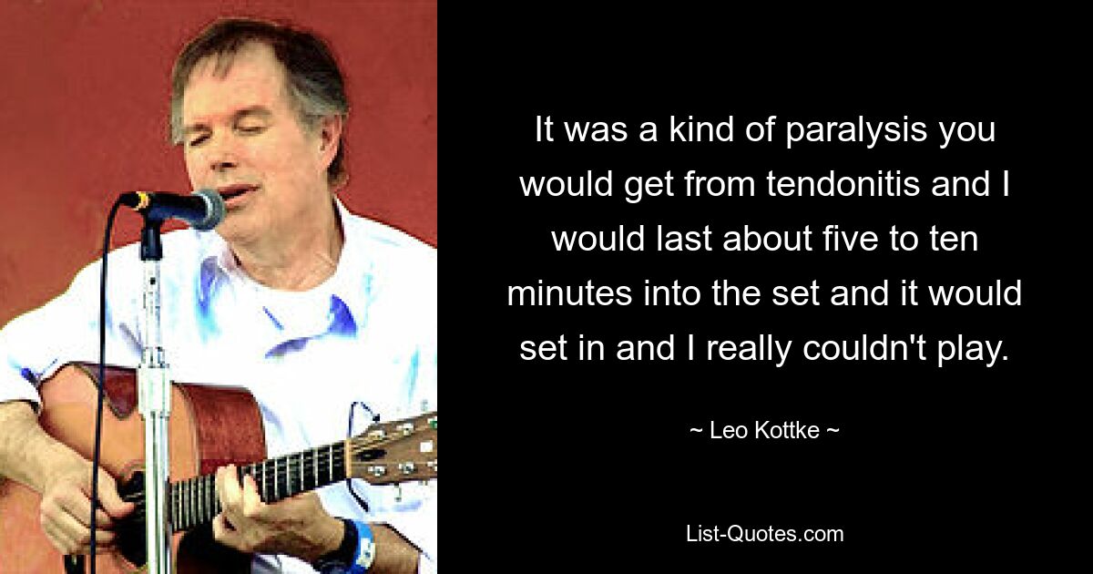 It was a kind of paralysis you would get from tendonitis and I would last about five to ten minutes into the set and it would set in and I really couldn't play. — © Leo Kottke