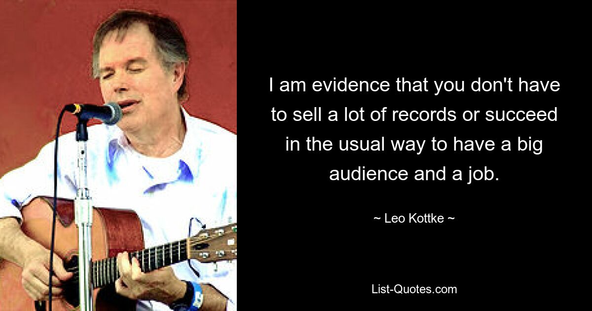 I am evidence that you don't have to sell a lot of records or succeed in the usual way to have a big audience and a job. — © Leo Kottke