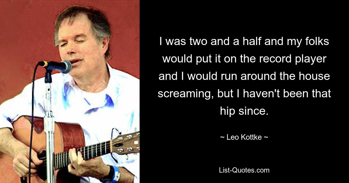 I was two and a half and my folks would put it on the record player and I would run around the house screaming, but I haven't been that hip since. — © Leo Kottke