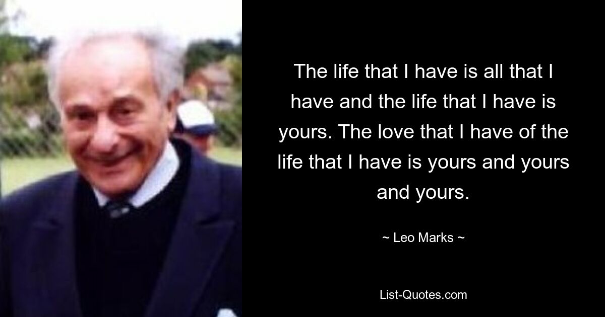 The life that I have is all that I have and the life that I have is yours. The love that I have of the life that I have is yours and yours and yours. — © Leo Marks