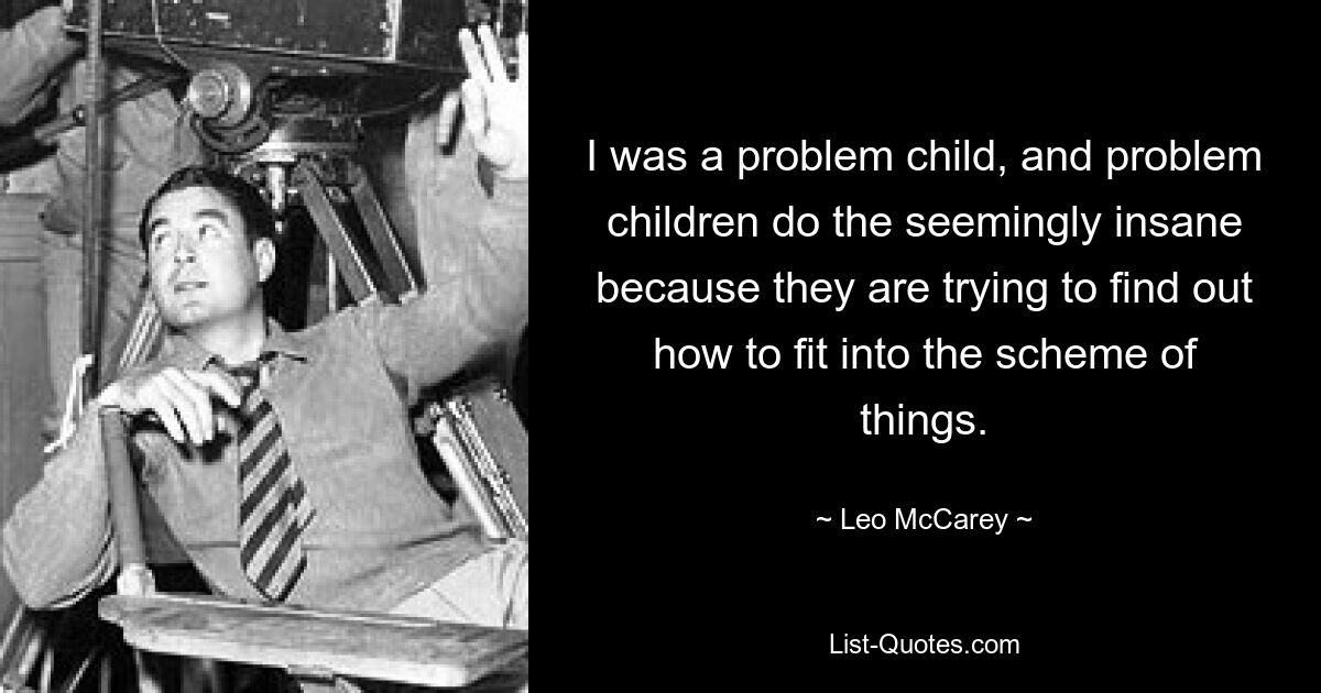 I was a problem child, and problem children do the seemingly insane because they are trying to find out how to fit into the scheme of things. — © Leo McCarey