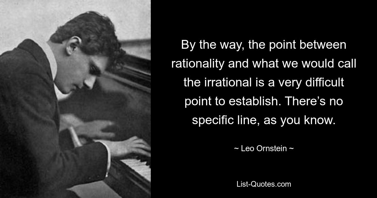 By the way, the point between rationality and what we would call the irrational is a very difficult point to establish. There’s no specific line, as you know. — © Leo Ornstein