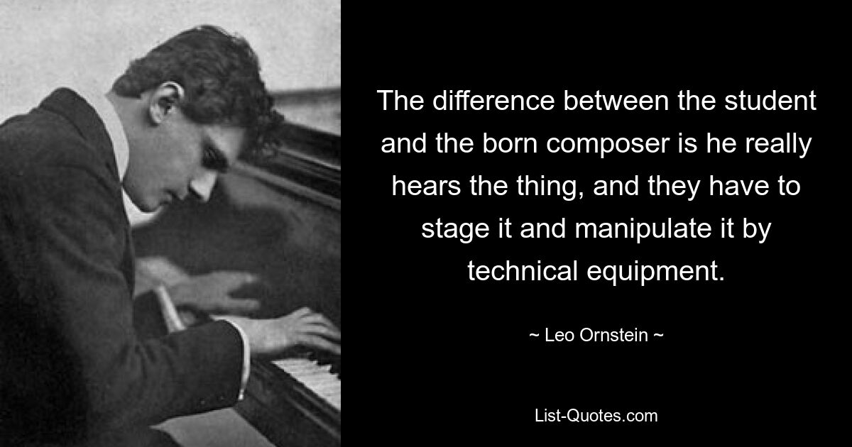 The difference between the student and the born composer is he really hears the thing, and they have to stage it and manipulate it by technical equipment. — © Leo Ornstein